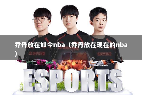 乔丹放在如今nba（乔丹放在现在的nba）