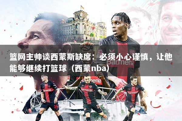 篮网主帅谈西蒙斯缺席:必须小心谨慎,让他能够继续打篮球(西蒙nba)