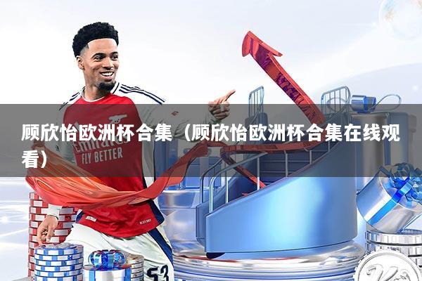 顾欣怡欧洲杯合集（顾欣怡欧洲杯合集在线观看）