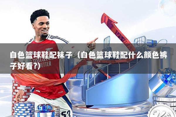 白色篮球鞋配袜子（白色篮球鞋配什么颜色裤子好看?）