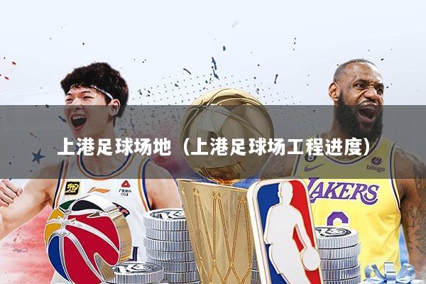 上港足球场地（上港足球场工程进度）