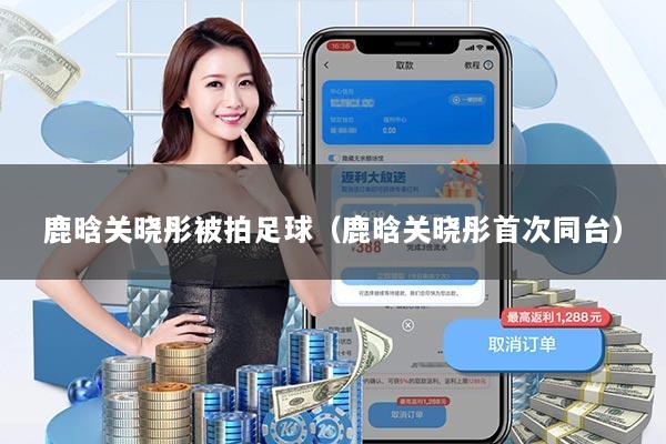 鹿晗关晓彤被拍足球（鹿晗关晓彤首次同台）